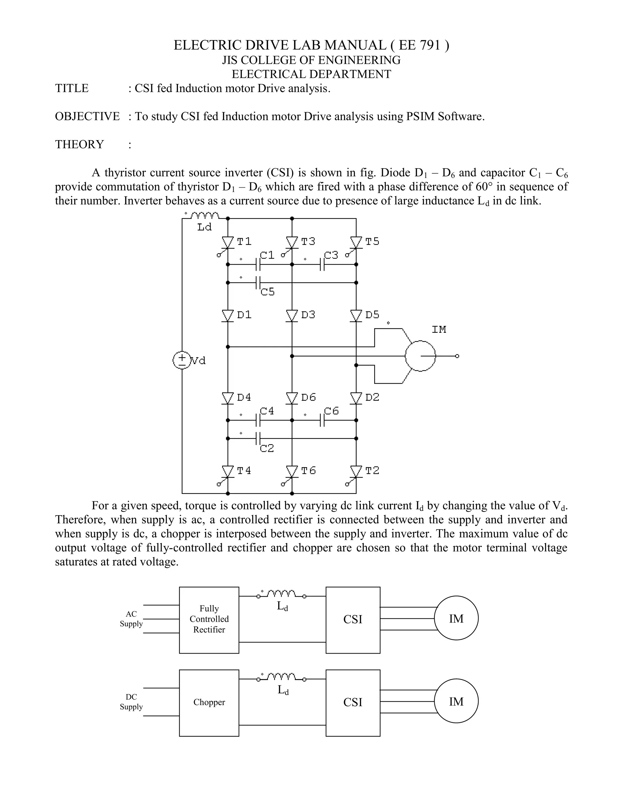 ELECTRIC
JIS COLLEGE OF ENGINEERING
ELECTRICAL DEPARTMENT
TITLE : CSI fed Induction motor Drive analysis
OBJECTIVE : To study CSI fed Induction motor Drive analysis using PSIM Software
THEORY :
A thyristor current source inverter (CSI) is shown in fig. Diode D
provide commutation of thyristor D1
their number. Inverter behaves as a current source due to presence of large inductance L
For a given speed, torque is controlled by varying dc link current I
Therefore, when supply is ac, a controlled rectifier is connected between the supply and inverter and
when supply is dc, a chopper is interposed between the supply and inverter. The
output voltage of fully-controlled rectifier and chopper are chosen so that the motor terminal voltage
saturates at rated voltage.
Fully
Controlled
Rectifier
AC
Supply
Chopper
DC
Supply
ELECTRIC DRIVE LAB MANUAL ( EE 791 )
JIS COLLEGE OF ENGINEERING
ELECTRICAL DEPARTMENT
CSI fed Induction motor Drive analysis.
CSI fed Induction motor Drive analysis using PSIM Software
A thyristor current source inverter (CSI) is shown in fig. Diode D1 – D6 and capacitor C
1 – D6 which are fired with a phase difference of 60° in sequence of
their number. Inverter behaves as a current source due to presence of large inductance L
is controlled by varying dc link current Id by changing the value of V
Therefore, when supply is ac, a controlled rectifier is connected between the supply and inverter and
when supply is dc, a chopper is interposed between the supply and inverter. The maximum value of dc
controlled rectifier and chopper are chosen so that the motor terminal voltage
CSI IM
Ld
CSI IM
Ld
CSI fed Induction motor Drive analysis using PSIM Software.
and capacitor C1 – C6
which are fired with a phase difference of 60° in sequence of
their number. Inverter behaves as a current source due to presence of large inductance Ld in dc link.
by changing the value of Vd.
Therefore, when supply is ac, a controlled rectifier is connected between the supply and inverter and
maximum value of dc
controlled rectifier and chopper are chosen so that the motor terminal voltage
 