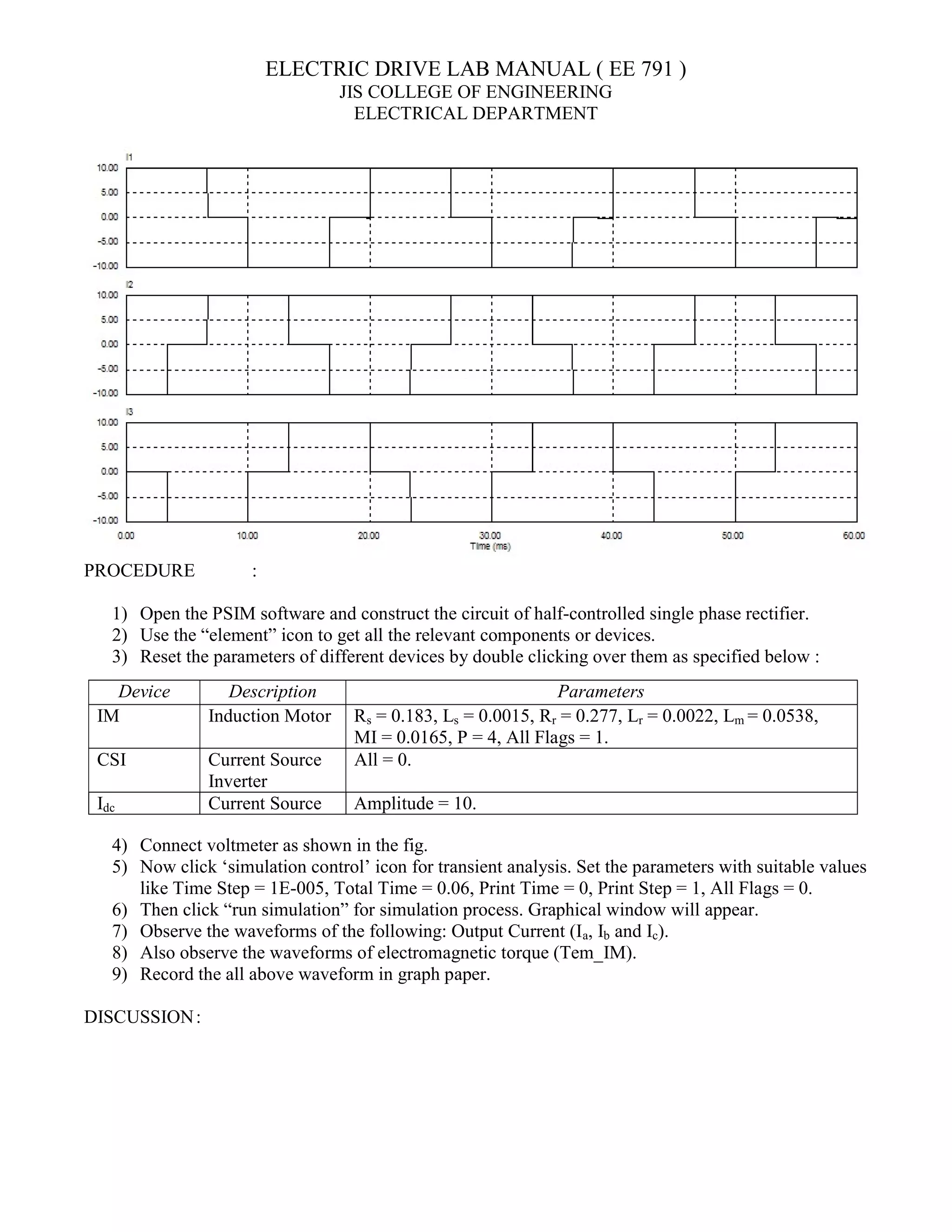 ELECTRIC DRIVE LAB MANUAL ( EE 791 )
JIS COLLEGE OF ENGINEERING
ELECTRICAL DEPARTMENT
PROCEDURE :
1) Open the PSIM software and construct the circuit of half-controlled single phase rectifier.
2) Use the “element” icon to get all the relevant components or devices.
3) Reset the parameters of different devices by double clicking over them as specified below :
4) Connect voltmeter as shown in the fig.
5) Now click ‘simulation control’ icon for transient analysis. Set the parameters with suitable values
like Time Step = 1E-005, Total Time = 0.06, Print Time = 0, Print Step = 1, All Flags = 0.
6) Then click “run simulation” for simulation process. Graphical window will appear.
7) Observe the waveforms of the following: Output Current (Ia, Ib and Ic).
8) Also observe the waveforms of electromagnetic torque (Tem_IM).
9) Record the all above waveform in graph paper.
DISCUSSION:
Device Description Parameters
IM Induction Motor Rs = 0.183, Ls = 0.0015, Rr = 0.277, Lr = 0.0022, Lm = 0.0538,
MI = 0.0165, P = 4, All Flags = 1.
CSI Current Source
Inverter
All = 0.
Idc Current Source Amplitude = 10.
 