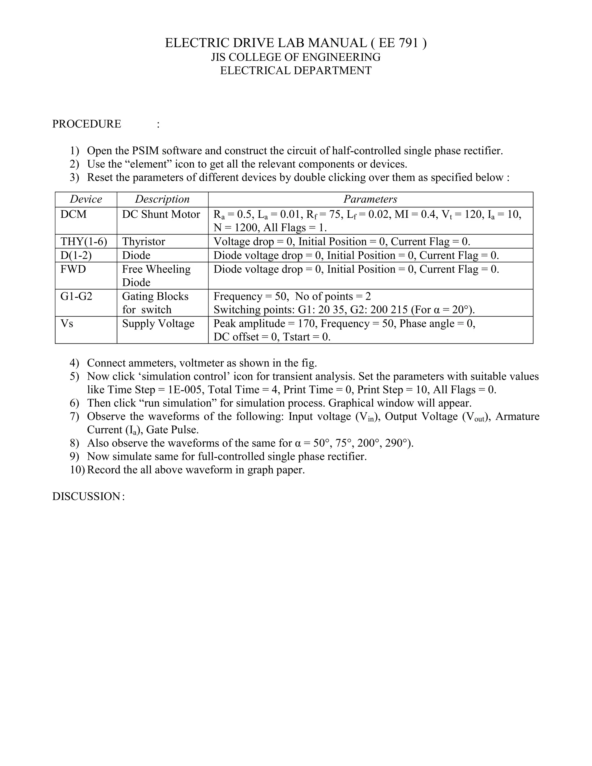 ELECTRIC DRIVE LAB MANUAL ( EE 791 )
JIS COLLEGE OF ENGINEERING
ELECTRICAL DEPARTMENT
PROCEDURE :
1) Open the PSIM software and construct the circuit of half-controlled single phase rectifier.
2) Use the “element” icon to get all the relevant components or devices.
3) Reset the parameters of different devices by double clicking over them as specified below :
4) Connect ammeters, voltmeter as shown in the fig.
5) Now click ‘simulation control’ icon for transient analysis. Set the parameters with suitable values
like Time Step = 1E-005, Total Time = 4, Print Time = 0, Print Step = 10, All Flags = 0.
6) Then click “run simulation” for simulation process. Graphical window will appear.
7) Observe the waveforms of the following: Input voltage (Vin), Output Voltage (Vout), Armature
Current (Ia), Gate Pulse.
8) Also observe the waveforms of the same for α = 50°, 75°, 200°, 290°).
9) Now simulate same for full-controlled single phase rectifier.
10) Record the all above waveform in graph paper.
DISCUSSION:
Device Description Parameters
DCM DC Shunt Motor Ra = 0.5, La = 0.01, Rf = 75, Lf = 0.02, MI = 0.4, Vt = 120, Ia = 10,
N = 1200, All Flags = 1.
THY(1-6) Thyristor Voltage drop = 0, Initial Position = 0, Current Flag = 0.
D(1-2) Diode Diode voltage drop = 0, Initial Position = 0, Current Flag = 0.
FWD Free Wheeling
Diode
Diode voltage drop = 0, Initial Position = 0, Current Flag = 0.
G1-G2 Gating Blocks
for switch
Frequency = 50, No of points = 2
Switching points: G1: 20 35, G2: 200 215 (For α = 20°).
Vs Supply Voltage Peak amplitude = 170, Frequency = 50, Phase angle = 0,
DC offset = 0, Tstart = 0.
 