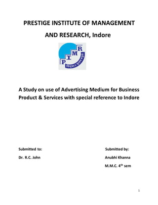 1
PRESTIGE INSTITUTE OF MANAGEMENT
AND RESEARCH, Indore
A Study on use of Advertising Medium for Business
Product & Services with special reference to Indore
Submitted to: Submitted by:
Dr. R.C. John Anubhi Khanna
M.M.C. 4th
sem
 