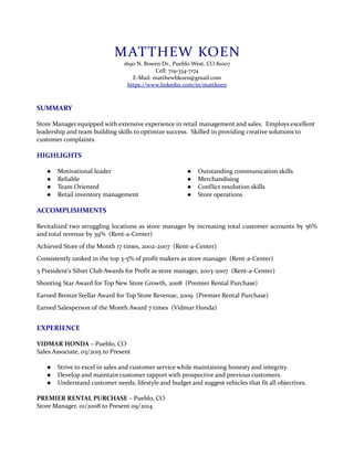 MATTHEW KOEN
1690 N. Bowen Dr., Pueblo West, CO 81007
Cell: 719-334-7174
E-Mail: matthewbkoen@gmail.com
https://www.linkedin.com/in/mattkoen
SUMMARY
Store Manager equipped with extensive experience in retail management and sales. Employs excellent
leadership and team building skills to optimize success. Skilled in providing creative solutions to
customer complaints.
HIGHLIGHTS
 Motivational leader
 Reliable
 Team Oriented
 Retail inventory management
 Outstanding communication skills
 Merchandising
 Conflict resolution skills
 Store operations
ACCOMPLISHMENTS
Revitalized two struggling locations as store manager by increasing total customer accounts by 56%
and total revenue by 39% (Rent-a-Center)
Achieved Store of the Month 17 times, 2002-2007 (Rent-a-Center)
Consistently ranked in the top 3-5% of profit makers as store manager (Rent-a-Center)
5 President's Silver Club Awards for Profit as store manager, 2003-2007 (Rent-a-Center)
Shooting Star Award for Top New Store Growth, 2008 (Premier Rental Purchase)
Earned Bronze Stellar Award for Top Store Revenue, 2009 (Premier Rental Purchase)
Earned Salesperson of the Month Award 7 times (Vidmar Honda)
EXPERIENCE
VIDMAR HONDA – Pueblo, CO
Sales Associate, 03/2015 to Present
 Strive to excel in sales and customer service while maintaining honesty and integrity.
 Develop and maintain customer rapport with prospective and previous customers.
 Understand customer needs, lifestyle and budget and suggest vehicles that fit all objectives.
PREMIER RENTAL PURCHASE – Pueblo, CO
Store Manager, 01/2008 to Present 09/2014
 