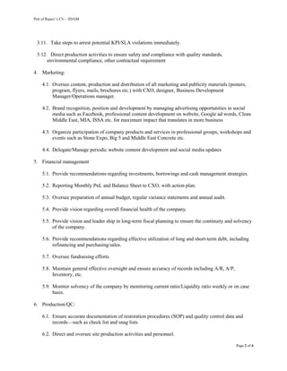 Part of Rajeev’s CV—JD/GM
Page 2 of 4
3.11. Take steps to arrest potential KPI/SLA violations immediately.
3.12. Direct production activities to ensure safety and compliance with quality standards,
environmental compliance, other contractual requirement
4. Marketing:
4.1. Oversee content, production and distribution of all marketing and publicity materials (posters,
program, flyers, mails, brochures etc.) with CXO, designer, Business Development
Manager/Operations manager.
4.2. Brand recognition, position and development by managing advertising opportunities in social
media such as Facebook, professional content development on website, Google ad words, Clean
Middle East, MIA, ISSA etc. for maximum impact that translates in more business
4.3. Organize participation of company products and services in professional groups, workshops and
events such as Stone Expo, Big 5 and Middle East Concrete etc.
4.4. Delegate/Manage periodic website content development and social media updates
5. Financial management
5.1. Provide recommendations regarding investments, borrowings and cash management strategies.
5.2. Reporting Monthly PnL and Balance Sheet to CXO, with action plan.
5.3. Oversee preparation of annual budget, regular variance statements and annual audit.
5.4. Provide vision regarding overall financial health of the company.
5.5. Provide vision and leader ship in long-term fiscal planning to ensure the continuity and solvency
of the company.
5.6. Provide recommendations regarding effective utilization of long and short-term debt, including
refinancing and purchasing/sales.
5.7. Oversee fundraising efforts.
5.8. Maintain general effective oversight and ensure accuracy of records including A/R, A/P,
Inventory, etc.
5.9. Monitor solvency of the company by monitoring current ratio/Liquidity ratio weekly or on case
basis.
6. Production/QC:
6.1. Ensure accurate documentation of restoration procedures (SOP) and quality control data and
records—such as check list and snag lists
6.2. Direct and oversee site production activities and personnel.
 
