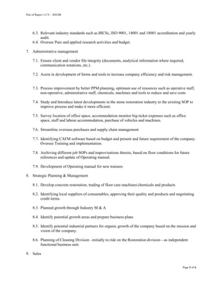 Part of Rajeev’s CV—JD/GM
Page 3 of 4
6.3. Relevant industry standards such as BICSc, ISO 9001, 14001 and 18001 accreditation and yearly
audit.
6.4. Oversee Pure and applied research activities and budget.
7. Administrative management
7.1. Ensure client and vendor file integrity (documents, analytical information where required,
communication notations, etc.).
7.2. Assist in development of forms and tools to increase company efficiency and risk management.
7.3. Process improvement by better PPM planning, optimum use of resources such as operative staff,
non-operative, administrative staff, chemicals, machines and tools to reduce and save costs
7.4. Study and Introduce latest developments in the stone restoration industry to the existing SOP to
improve process and make it more efficient.
7.5. Survey location of office space, accommodation monitor big-ticket expenses such as office
space, staff and labour accommodation, purchase of vehicles and machines.
7.6. Streamline overseas purchases and supply chain management
7.7. Identifying CAFM software based on budget and present and future requirement of the company.
Oversee Training and implementation.
7.8. Archiving different job SOPs and improvisations therein, based on floor conditions for future
references and update of Operating manual.
7.9. Development of Operating manual for new trainees
8. Strategic Planning & Management
8.1. Develop concrete restoration, trading of floor care machines/chemicals and products
8.2. Identifying local suppliers of consumables, approving their quality and products and negotiating
credit terms.
8.3. Planned growth through Industry M & A
8.4. Identify potential growth areas and prepare business plans
8.5. Identify potential industrial partners for organic growth of the company based on the mission and
vision of the company.
8.6. Planning of Cleaning Division –initially to ride on the Restoration division—as independent
functional business unit.
9. Sales
 