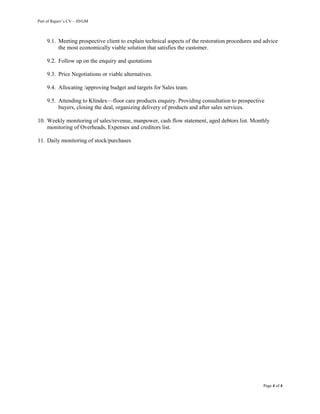 Part of Rajeev’s CV—JD/GM
Page 4 of 4
9.1. Meeting prospective client to explain technical aspects of the restoration procedures and advice
the most economically viable solution that satisfies the customer.
9.2. Follow up on the enquiry and quotations
9.3. Price Negotiations or viable alternatives.
9.4. Allocating /approving budget and targets for Sales team.
9.5. Attending to Klindex—floor care products enquiry. Providing consultation to prospective
buyers, closing the deal, organizing delivery of products and after sales services.
10. Weekly monitoring of sales/revenue, manpower, cash flow statement, aged debtors list. Monthly
monitoring of Overheads, Expenses and creditors list.
11. Daily monitoring of stock/purchases
 