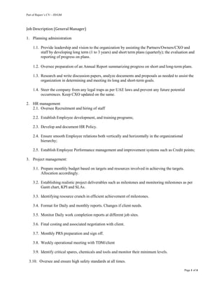 Part of Rajeev’s CV—JD/GM
Page 1 of 4
Job Description (General Manager)
1. Planning administration
1.1. Provide leadership and vision to the organization by assisting the Partners/Owners/CXO and
staff by developing long term (1 to 3 years) and short term plans (quarterly); the evaluation and
reporting of progress on plans.
1.2. Oversee preparation of an Annual Report summarizing progress on short and long-term plans.
1.3. Research and write discussion papers, analyze documents and proposals as needed to assist the
organization in determining and meeting its long and short-term goals.
1.4. Steer the company from any legal traps as per UAE laws and prevent any future potential
occurrences. Keep CXO updated on the same.
2. HR management
2.1. Oversee Recruitment and hiring of staff
2.2. Establish Employee development, and training programs;
2.3. Develop and document HR Policy.
2.4. Ensure smooth Employee relations both vertically and horizontally in the organizational
hierarchy;
2.5. Establish Employee Performance management and improvement systems such as Credit points;
3. Project management:
3.1. Prepare monthly budget based on targets and resources involved in achieving the targets.
Allocation accordingly.
3.2. Establishing realistic project deliverables such as milestones and monitoring milestones as per
Gantt chart, KPI and SLAs.
3.3. Identifying resource crunch in efficient achievement of milestones.
3.4. Format for Daily and monthly reports. Changes if client needs.
3.5. Monitor Daily work completion reports at different job sites.
3.6. Final costing and associated negotiation with client.
3.7. Monthly PRS preparation and sign off.
3.8. Weekly operational meeting with TDM/client
3.9. Identify critical spares, chemicals and tools and monitor their minimum levels.
3.10. Oversee and ensure high safety standards at all times.
 
