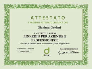 IL PRESENTE ATTESTATO CERTIFICA CHE
Gianluca Gorlani
HA SEGUITO IL CORSO
LINKEDIN PER AZIENDE E
PROFESSIONISTI
Svoltosi in Milano (sede Assolombarda) il 12 maggio 2016
17 maggio 2016
Data Rilascio Certificato NADIA ZABBEO FOUNDER