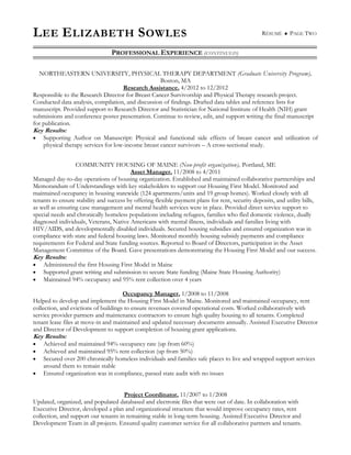 LEE ELIZABETH SOWLES RÉSUMÉ  PAGE TWO
PROFESSIONAL EXPERIENCE (CONTINUED)
NORTHEASTERN UNIVERSITY, PHYSICAL THERAPY DEPARTMENT (Graduate University Program),
Boston, MA
Research Assistance, 4/2012 to 12/2012
Responsible to the Research Director for Breast Cancer Survivorship and Physical Therapy research project.
Conducted data analysis, compilation, and discussion of findings. Drafted data tables and reference lists for
manuscript. Provided support to Research Director and Statistician for National Institute of Health (NIH) grant
submissions and conference poster presentation. Continue to review, edit, and support writing the final manuscript
for publication.
Key Results:
 Supporting Author on Manuscript: Physical and functional side effects of breast cancer and utilization of
physical therapy services for low-income breast cancer survivors – A cross-sectional study.
COMMUNITY HOUSING OF MAINE (Non-profit organization), Portland, ME
Asset Manager, 11/2008 to 4/2011
Managed day-to-day operations of housing organization. Established and maintained collaborative partnerships and
Memorandum of Understandings with key stakeholders to support our Housing First Model. Monitored and
maintained occupancy in housing statewide (124 apartments/units and 19 group homes). Worked closely with all
tenants to ensure stability and success by offering flexible payment plans for rent, security deposits, and utility bills,
as well as ensuring case management and mental health services were in place. Provided direct service support to
special needs and chronically homeless populations including refugees, families who fled domestic violence, dually
diagnosed individuals, Veterans, Native Americans with mental illness, individuals and families living with
HIV/AIDS, and developmentally disabled individuals. Secured housing subsidies and ensured organization was in
compliance with state and federal housing laws. Monitored monthly housing subsidy payments and compliance
requirements for Federal and State funding sources. Reported to Board of Directors, participation in the Asset
Management Committee of the Board. Gave presentations demonstrating the Housing First Model and our success.
Key Results:
 Administered the first Housing First Model in Maine
 Supported grant writing and submission to secure State funding (Maine State Housing Authority)
 Maintained 94% occupancy and 95% rent collection over 4 years
Occupancy Manager, 1/2008 to 11/2008
Helped to develop and implement the Housing First Model in Maine. Monitored and maintained occupancy, rent
collection, and evictions of buildings to ensure revenues covered operational costs. Worked collaboratively with
service provider partners and maintenance contractors to ensure high quality housing to all tenants. Completed
tenant lease files at move-in and maintained and updated necessary documents annually. Assisted Executive Director
and Director of Development to support completion of housing grant applications.
Key Results:
 Achieved and maintained 94% occupancy rate (up from 60%)
 Achieved and maintained 95% rent collection (up from 50%)
 Secured over 200 chronically homeless individuals and families safe places to live and wrapped support services
around them to remain stable
 Ensured organization was in compliance, passed state audit with no issues
Project Coordinator, 11/2007 to 1/2008
Updated, organized, and populated databased and electronic files that were out of date. In collaboration with
Executive Director, developed a plan and organizational structure that would improve occupancy rates, rent
collection, and support our tenants in remaining stable in long-term housing. Assisted Executive Director and
Development Team in all projects. Ensured quality customer service for all collaborative partners and tenants.
 