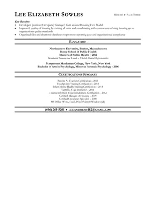 LEE ELIZABETH SOWLES RÉSUMÉ  PAGE THREE
Key Results:
 Developed position (Occupancy Manager) built around Housing First Model
 Improved quality of housing by visiting all units and coordinating with contractors to bring housing up to
organizations quality standards
 Organized files and electronic databases to promote reporting ease and organizational compliance
EDUCATION
Northeastern University, Boston, Massachusetts
Bouve School of Public Health
Masters of Public Health – 2012
Graduated Summa cum Laude – Elected Student Representative
Marymount Manhattan College, New York, New York
Bachelor of Arts in Psychology, Minor in Forensic Psychology - 2006
CERTIFICATIONS SUMMARY
Parents As Teachers Certification – 2013
Touchpoints Training Certification – 2014
Infant Mental Health Training Certification – 2014
Certified Yoga Instructor – 2011
Trauma Informed Yoga/Mindfulness Certification – 2012
Certified Manager of Housing – 2009
Certified Occupancy Specialist – 2008
MS Office (Word, Excel, PowerPoint)  Windows (all)
(646) 265-5201  LEEANDREWS182@GMAIL.COM
 