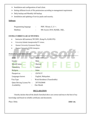  Installation and configuration of mail client.
 Setting different levels of file permissions according to management requirement.
 Daily backup and Monthly full backup.
 Installation and updating of service packs and security.
Software
Programming language : PHP, VB.net, C, C++.
Database : MS Access 2010, MySQL, SQL,
EXTRA CURRICULAR ACTIVITIES:
 Instructor &Examiner.( WUSHU, Kung-Fu, KARATE)
 University Kabadi championship’07 winner.
 Kannur University Gymnastic Player.
 Kannur University JUDO champion.
PERSONAL INFORMATION
DOB : 02/01/1987
Gender : Male
Marital status : Married
Nationality : Indian
Religion : Islam
Passport no. : J2670137
Languages known : English, Malayalam.
Visa Type : Work Residence (Transferable)
Qatar Driving License No : 28735620040
Availability : One Month
DECLARATION
I hereby declare that all the details furnished above are correct and true to the best of my
knowledge and based on reliable certificates and documents.
Place: Doha Jabir cm.
 