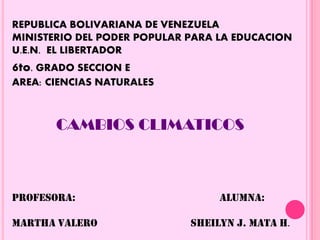 REPUBLICA BOLIVARIANA DE VENEZUELA
MINISTERIO DEL PODER POPULAR PARA LA EDUCACION
U.E.N. EL LIBERTADOR
6to. GRADO SECCION E
AREA: CIENCIAS NATURALES
CAMBIOS CLIMATICOS
PROFESORA: ALUMNA:
MARTHA VALERO SHEILYN J. MATA H.
 