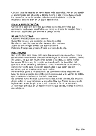 Pág. 100
Corta el taco de bacalao en varios tacos más pequeños. Pon en una sartén
el ajo laminado con el aceite y dóralo. Retira el ajo y fríe a fuego medio
los pequeños tacos de bacalao, añadiendo al final de la cociión la
mejorana. Escurre bien en un papel absorbente.
FINAL Y PRESENTACIÓN:
Coloca en la base del plato los guisantes estofados, sobre los que
pondremos los huevos escalfados, así como los trozos de bacalao frito y
escurrido. Espolvorea por encima el perejil picado
SI NO ENCUENTRAS:
Cebolleta fresca: puedes usar cebolla
Guisantes frescos: usa guisantes de lata de calidad
Bacalao en salazón: usa bacalao fresco u otro pesdaco
Aceite de oliva virgen extra: usa aceite de oliva
Mejorana fresca: usa orégano fresco o prescinde de ella.
MIS TRUCOS:
Son preferibles para hacer este plato los guisante más pequeños, recién
germinados y de un color blanquecino en lugar de los más oscuros, dentro
del verdor, ya que son mucho más dulces y blandos, así como menos
harinosos. El tiemmpo de cocción varía en función de la calidad del
guisante, de su tamaño y del tiempo transcurrido desde su recolección,
siendo muy corto para los recién cosechados y que están casi sin
germinar, que se pueden comer casi crudos.
Para dar más gusto a los guisantes, es conveniente que añadamos en
lugar de agua, un caldo que elaboraremos con agua y las vainas de éstos,
que previamente habremos limpiado muy bien.
No compres nunca huevos sucios o cascados. En las tiendas, los envases
deben estar en lugares frescos y aireados. Hay que fijarse siempre en la
higiene del cartón, limpio y seco, así como en la fecha de envasado.
Al introducir el huevo en un recipiente con agua salada, cuanto más flote,
más viejo es.
 