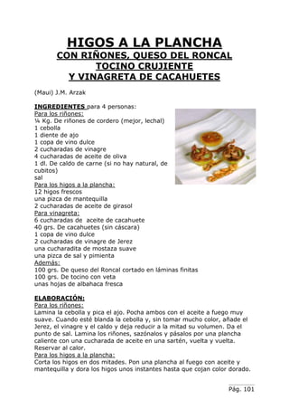 Pág. 101
HIGOS A LA PLANCHA
CON RIÑONES, QUESO DEL RONCAL
TOCINO CRUJIENTE
Y VINAGRETA DE CACAHUETES
(Maui) J.M. Arzak
INGREDIENTES para 4 personas:
Para los riñones:
¼ Kg. De riñones de cordero (mejor, lechal)
1 cebolla
1 diente de ajo
1 copa de vino dulce
2 cucharadas de vinagre
4 cucharadas de aceite de oliva
1 dl. De caldo de carne (si no hay natural, de
cubitos)
sal
Para los higos a la plancha:
12 higos frescos
una pizca de mantequilla
2 cucharadas de aceite de girasol
Para vinagreta:
6 cucharadas de aceite de cacahuete
40 grs. De cacahuetes (sin cáscara)
1 copa de vino dulce
2 cucharadas de vinagre de Jerez
una cucharadita de mostaza suave
una pizca de sal y pimienta
Además:
100 grs. De queso del Roncal cortado en láminas finitas
100 grs. De tocino con veta
unas hojas de albahaca fresca
ELABORACIÓN:
Para los riñones:
Lamina la cebolla y pica el ajo. Pocha ambos con el aceite a fuego muy
suave. Cuando esté blanda la cebolla y, sin tomar mucho color, añade el
Jerez, el vinagre y el caldo y deja reducir a la mitad su volumen. Da el
punto de sal. Lamina los riñones, sazónalos y pásalos por una plancha
caliente con una cucharada de aceite en una sartén, vuelta y vuelta.
Reservar al calor.
Para los higos a la plancha:
Corta los higos en dos mitades. Pon una plancha al fuego con aceite y
mantequilla y dora los higos unos instantes hasta que cojan color dorado.
 
