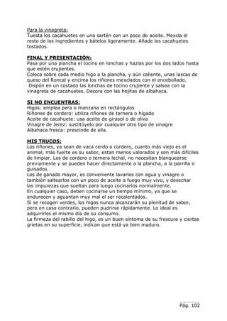 Pág. 102
Para la vinagreta:
Tuesta los cacahuetes en una sartén con un poco de aceite. Mexcla el
resto de los ingredientes y bátelos ligeramente. Añade los cacahuetes
tostados.
FINAL Y PRESENTACIÓN:
Pasa por una plancha el tocino en lonchas y hazlas por los dos lados hasta
que estén crujientes.
Coloca sobre cada medio higo a la plancha, y aún caliente, unas lascas de
queso del Roncal y encima los riñones mexclados con el encebollado.
Dispón en un costado las lonchas de tocino crujiente y salsea con la
vinagreta de cacahuetes. Decora con las hojitas de albahaca.
SI NO ENCUENTRAS:
Higos: emplea pera o manzana en rectángulos
Riñones de cordero: utiliza riñones de ternera o hígado
Aceite de cacahuete: usa aceite de girasol o de oliva
Vinagre de Jerez: sustitúyelo por cualquier otro tipo de vinagre
Albahaca fresca: prescinde de ella.
MIS TRUCOS:
Los riñones, ya sean de vaca cerdo o cordero, cuanto más viejo es el
animal, más fuerte es su sabor, estan menos valorados y son más difíciles
de limpiar. Los de cordero o ternera lechal, no necesitan blanquearse
previamente y se pueden hacer directamente a la plancha, a la parrilla o
guisados.
Los de ganado mayor, es conveniente lavarlos con agua y vinagre o
también saltearlos con un poco de aceite a fuego muy vivo, y desechar
las impurezas que sueltan para luego cocinarlos normalmente.
En cualquier caso, deben cocinarse un tiempo mínimo, ya que se
endurecen y aguantan muy mal el ser recalentados.
Si se recogen verdes, los higos nunca alcanzarán su plenitud de sabor,
pero en caso contrario, pueden pudrirse rápidamente. Lo ideal es
adquirirlos el mismo día de su consumo.
La firmeza del rabillo del higo, es un buen síntoma de su frescura y ciertas
grietas en su superficie, indican que está ya bien maduro.
 
