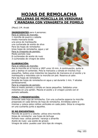 Pág. 103
HOJAS DE REMOLACHA
RELLENAS DE MORCILLA DE VERDURAS
Y MANZANA CON VINAGRETA DE POMELO
(Maui) J.M. Arzak
INGREDIENTES para 4 personas:
Para el relleno de morcilla:
1 morcilla de puerro y cebolla
media manzana ácida
una pizca de mantequilla
una cucharada de aceite de oliva
Para las hojas de remolacha:
Unas hojas de remolacha, agua y sal
Para la vinagreta de pomelo:
Medio pomelo rosa
8 cucharadas de aceite de nuez
3 cucharadas de vinagre de sidra
ELABORACIÓN:
Para el relleno de morcilla:
Asa la morcilla en el horno a 180º unos 10 min. A continuación, quita la
piel y deshaz el contenido. Pela la manzana y córtala en trocitos muy
pequeños. Saltea unos instantes los taquitos de manzana en el aceite y la
mantequilla y mézclalos con la morcilla sin piel. Reserva al calor.
Para las hojas de remolacha:
Escalda las hojas de remolacha en agua y sal durante 1 min. Y sécalas
perféctamente.
Para la vinagreta de pomelo:
Pela el medio pomelo y córtalo en tacos pequeños. Saltéalos unos
instantes en una sartén. Mezcla el aceite y el vinagre yúnelo con el
pomelo salteado.
FINAL Y PRESENTACIÓN:
Extiende cada hoja de remolacha. Con una cucharita esparce la morcilla
preparada en cada lámina de hoja de remolacha. Enróllalas sobre sí
mismas y coloca estos rollitos verticales en cada plato. Sitúa la vinagreta
en una cucharita junto a aquellos.
SI NO ENCUENTRAS:
Morcilla de puierro y cebolla: utiliza otra morcilla
Hojas de remolacha: usa hojas de lechuga
Pomelo rosa: utiliza pomelo naranja o amarillo
Aceite de nuez: usa aceite de girasol.
Vinagre de sidra: puedes usar otro tipo de vinagre.
 