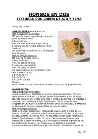 Pág. 105
HONGOS EN DOS
TEXTURAS CON CREMA DE AJO Y YEMA
(Maui) J.M. Arzak
INGREDIENTES para 4 personas:
Para el carpaccio de hongos:
200 grs. De hongo negro (mejor grandes)
zumo de medio limón
1 diente de ajo
½ dl. De aceite de oliva virgen eztra.
3 cucharadas de vinagre balsámico tipo
“Módena”
una cucharadita de mostaza “a la antigua”
sal y pimienta
Para los hongos al horno:
400 grs. De hongos negros.
2 dientes de ajo
½ dl. De aceite de oliva
2 chalotas (o cebolletas)
½ dl. De caldo de carne
una cucharadita de perejil picado y sal.
Para la crema de ajo:
5 dientes de ajo
2 dl. De leche
1 dl. De nata y sal
Además:
Yema batida con dos cucharadas de aceite y un poco de jugo de trufa.
ELABORACIÓN:
Para el carpaccio de hongos:
Limpia los hongos y filetéalos en láminas casi transparentes. Por otra
parte, en un bol untado con el ajo, pon el aceite con el zumo de limón,
batiendo ligeramente. Añade entonces el vinagre balsámico y la mostaza y
remueve, pero sin llegar a ligar. Salpimenta. Coloca después esta
vinagreta en una fuente un par de minutos antes de emplatar, e introduce
las láminas de hongos, macerándolas por ambos lados.
Para los hongos al horno:
Corta los hongos toscamente, reservando algunos pies o tallos de los
mismos. Pocha la chalota cortada finamente con los dientes de ajo muy
picados, durante una media hora. Añade entonces los tallos reservados,
saltea y liga todo con el caldo de carne. Coloca en una brasera esta
preparación y sobre la misma, sitúa los hongos dándoles el punto de sal,
que pintaremos también con el jugo que ha soltado la laboración
precedente. Hornea a 180º durante unos 20 min. Añadiendo durante la
 
