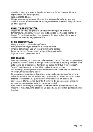 Pág. 106
cocción el jugo que vaya soltando por encima de los hongos. Al sacar,
espolvorear con perejil picado.
Para la crema de ajo:
Hierve lentamente durante 40 min. Los ajos con la leche y, una vez
cocidos, tritura añadiendo la nata y dejando reducir todo al fuego durante
10 min. Sazona
FINAL Y PRESENTACIÓN:
Dispón en un lado del plato el carpaccio de hongos ya aliñado a
temperatura ambiente, y en el otro lado, coloca los hongos hechos al
horno. En medio de ambos, pon la crema de ajo y sobre ella la yema
batida con aceite y el jugo de trufa.
SI NO ENCUENTRAS:
Hongos o setas: utiliza champiñones
Aceite de oliva virgen extra: usa aceite de oliva
Vinagre balsámico: usa un vinagre de buena calidad
Caldo de carne: Puedes usar cubitos solubles de caldo
Jugo de trufas: prescinde de él.
MIS TRUCOS:
No todos los hongos o setas se deben comer crudos. Tanto el hongo negro
(“Boletus aereus”) como el hongo calabaza (“Boletus edulis”) admiten bien
esta forma de prepararlos. Tambien las setas de Orduá (“perretxicos”,
“sisas”) mantienen al consumirlas crudas, todo su aroma.
Sin embargo, en ningún cvaso se debe consumir cruda una seta como la
“Morilla”, Pues resultaría tóxico.
Si recoges personalmente las setas, jamás debes amontonarlas en una
bolsa de plástico. Las setas pueden, como se dice comunmente entre los
seteros “acalorarse”. Si quieres conservar las setas en aceite, es
conveniente blanquearlas durante 2 o 3 min. En agua con sal antes de
envasarlas, preferentemente en tarros de cristal.
Para limpiar los hongos, hay que raspar las partes sucias de tierra. Es
mejor no mojarlos, sino pasarlo s un paño hasta que estén perféctamente
limpios.
 