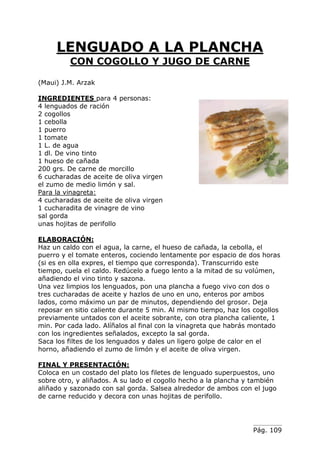 Pág. 109
LENGUADO A LA PLANCHA
CON COGOLLO Y JUGO DE CARNE
(Maui) J.M. Arzak
INGREDIENTES para 4 personas:
4 lenguados de ración
2 cogollos
1 cebolla
1 puerro
1 tomate
1 L. de agua
1 dl. De vino tinto
1 hueso de cañada
200 grs. De carne de morcillo
6 cucharadas de aceite de oliva virgen
el zumo de medio limón y sal.
Para la vinagreta:
4 cucharadas de aceite de oliva virgen
1 cucharadita de vinagre de vino
sal gorda
unas hojitas de perifollo
ELABORACIÓN:
Haz un caldo con el agua, la carne, el hueso de cañada, la cebolla, el
puerro y el tomate enteros, cociendo lentamente por espacio de dos horas
(si es en olla expres, el tiempo que corresponda). Transcurrido este
tiempo, cuela el caldo. Redúcelo a fuego lento a la mitad de su volúmen,
añadiendo el vino tinto y sazona.
Una vez limpios los lenguados, pon una plancha a fuego vivo con dos o
tres cucharadas de aceite y hazlos de uno en uno, enteros por ambos
lados, como máximo un par de minutos, dependiendo del grosor. Deja
reposar en sitio caliente durante 5 min. Al mismo tiempo, haz los cogollos
previamente untados con el aceite sobrante, con otra plancha caliente, 1
min. Por cada lado. Alíñalos al final con la vinagreta que habrás montado
con los ingredientes señalados, excepto la sal gorda.
Saca los filtes de los lenguados y dales un ligero golpe de calor en el
horno, añadiendo el zumo de limón y el aceite de oliva virgen.
FINAL Y PRESENTACIÓN:
Coloca en un costado del plato los filetes de lenguado superpuestos, uno
sobre otro, y aliñados. A su lado el cogollo hecho a la plancha y también
aliñado y sazonado con sal gorda. Salsea alrededor de ambos con el jugo
de carne reducido y decora con unas hojitas de perifollo.
 