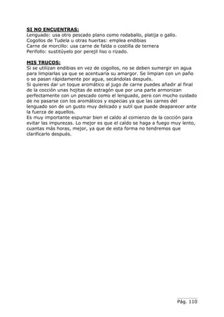 Pág. 110
SI NO ENCUENTRAS:
Lenguado: usa otro pescado plano como rodaballo, platija o gallo.
Cogollos de Tudela u otras huertas: emplea endibias
Carne de morcillo: usa carne de falda o costilla de ternera
Perifollo: sustitúyelo por perejil liso o rizado.
MIS TRUCOS:
Si se utilizan endibias en vez de cogollos, no se deben sumergir en agua
para limpiarlas ya que se acentuaría su amargor. Se limpian con un paño
o se pasan rápidamente por agua, secándolas después.
Si quieres dar un toque aromático al jugo de carne puedes añadir al final
de la cocción unas hojitas de estragón que por una parte armonizan
perfectamente con un pescado como el lenguado, pero con mucho cuidado
de no pasarse con los aromáticos y especias ya que las carnes del
lenguado son de un gusto muy delicado y sutil que puede deaparecer ante
la fuerza de aquellos.
Es muy importante espumar bien el caldo al comienzo de la cocción para
evitar las impurezas. Lo mejor es que el caldo se haga a fuego muy lento,
cuantas más horas, mejor, ya que de esta forma no tendremos que
clarificarlo después.
 