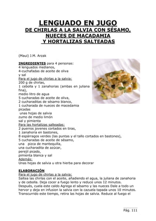 Pág. 111
LENGUADO EN JUGO
DE CHIRLAS A LA SALVIA CON SÉSAMO,
NUECES DE MACADAMIA
Y HORTALIZAS SALTEADAS
(Maui) J.M. Arzak
INGREDIENTES para 4 personas:
4 lenguados medianos,
4-cuchafadas de aceite de oliva
y sal
Para el jugo de chirlas a la salvia:
200 g de chirlas,
1 cebolla y 1 zanahorias (ambas en juliana
fina),
medio litro de agua
5 cucharadas de aceite de oliva,
2 cucharaditas de sésamo blanco,
1 cucharada de nueces de macedamia
picadas
unas hojas de salvia
zumo de medio limón
sal y pimienta
Para las hortalizas salteadas:
2 puerros jovenes cortados en tiras,
1 zanahoria en bastones,
8 espárragos verdes (las puntas y el tallo cortados en bastones),
5 cucharadas de aceite de sésamo,
una pizca de mantequilla,
una cucharadita de azúcar,
perejil picado,
pimienta blanca y sal
Además:
Unas hojas de salvia u otra hierba para decorar
ELABORACIÓN
Para el jugo de chirlas a la salvia:
Saltea las chirlas con el aceite, añadiendo el agua, la juliana de zanahoria
y de cebolla. Deja cocer a fuego lento y reduce unos 12 minutos.
Después, cuela este caldo Agrega el sésamo y las nueces Dale a todo un
hervor y deja en infusion la salvia con la cazuela tapada unos 10 minutos.
Transcurrido este tiempo, retira las hojas de salvia. Reduce al fuego el
 