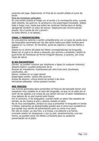Pág. 112
conjunto del jugo. Salpimenta. Al final de la cocción añade el zumo de
limón.
Para las hortalizas salteadas:
En una sartén puesta al fuego con el aceite y la mantequilla echa, cuando
este caliente, los puerros, la zanahoria y los espárragos troceados. Saltea
todo a fuego vivo, hasta que estén las verduras hechas pero al dente,
agregando también un poco de azúcar. Espolvorea por encima perejil
picado. Da el punto de sal y pimien-
ta (esta última, si se desea).
FINAL Y PRESENTACIÓN:
En una plancha caliente o sartén antiadherente con un poco de aceite dora
los lenguados sazonados por las dos caras hasta que estén hechos pero
jugosos en su intenor. Al retirarlos, quita las espinas y saca los filetes o
lomos.
Coloca en el centro del plato los filetes correspondientes de lenguado.
Napa con el jugo a la salvia y después, por encima y alrededor, dispón la
guarnición de hortalizas de forma irregular Decora, si quieres, con unas
hojas de salvia.
Si NO ENCUENTRAS
Chirlas: se pueden sustituir por mejillones o lapas (o cualquier molusco)
Sésamo blanco: puedes prescindir de él
Nueces de macadamia: sustitúyelas por otra fruto seco (avellanas,
cacahuetes, etc
Salvia: emplea en su lugar perejil
Espárragos verdes: utiliza sólo puerros
Aceite de sésamo: utiliza aceite de girasol o de oliva
Hortalizas salteadas: utiliza patatas cocidas
MIS TRUCOS:
Las normas generales para comprobar la frescura del pescado tienen una
excepción muy notable en el caso del lenguado, ya que no se sabe por el
color de las agallas o la viveza de sus ojillos sino por el tacto resbaladizo y
muy baboso de su piel cuando está fresco.
Por el contrario, a los lenguados, cuando están un poco más pasados de
tiempo, se les reseca la piel y apenas resbala al tacto
No es muy aconsejable, aunque se vaya a presentar el lenguado en lomos
o filetes, cocinarlos ya desespinados puesto que lo único que sucederá es
que quede muy bonito de presentación pero su carne muy seca.
Por ello es mejor, ya sea frito, a la brasa, a la plancha o al horno,
cocinarle entero sin desespinar y con su piel: posteriormente, una vez
hecho, se pueden sacar los filetes o trocearlo para su posterior
presentación en el plato.
 