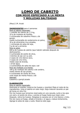 Pág. 113
LOMO DE CABRITO
CON MOJO ESPECIADO A LA MENTA
Y MOLLEJAS SALTEADAS
(Maui) J.M. Arzak
INGREDIENTES para 4 personas
Para el cabrito macerado:
1 costillar de cabrito de 1,5 kg,
10 g de mostaza de hierbas,
2 cucharadas de cebollino fresco y de
perejil,
media cucharadita de cardamomo en polvo,
30 g de almendras muy picadas,
1 cucharada de salsa de soja,
5 g de sal y pimienta
Para la salsa:
600 g de huesos de cabrito (que habrán sobrado después de
deshuesarlo),
4 cucharadas de aceite de oliva,
3 dientes de ajo con su piel,
2 copas de vino blanco seco,
2 copas de vino tinto,
media copa de brandy,
1 dl de agua,
2 cucharaditas de salsa de soja y sal
Para las mollejas a la menta:
100 g de mollejas ide cabrito o de cordero,
medio diente de ajo picado,
6 cucharadas de aceite de oliva,
unas hojas de menta fresca y sal
Además:
Cebollino o perejil picado
ELABORACIÓN
Para el cabrito macerado:
Deshuesa el costillar (reserva los huesos y recortes) Maja el resto de los
ingredientes. Unta el cabrito en este mojo. Deja macerar durante un par
de horas en sitio frio
Pon los huesos que teniamos reservados en una cazuela, junto a los ajos
con piel y el aceite de oliva, y ponlos al fuego hasta que cojan color.
Después, retira los huesos. Desglasa la cazuela con el vino blanco y tinto.
Pon de nuevo al fuego, añade el brandy y el agua y reduce lentamente,
Agrega la salsa de soja y cuela. Reserva este jugo.
 