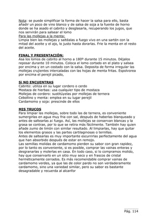 Pág. 114
Nota: se puede simplificar la forma de hacer la salsa para ello, basta
añadir un poco de vino blanco y de salsa de soja a la fuente de horno
donde se ha asado el cabrito y desglasarla, recuperando los jugos, que
nos servirán para salsear el lomo
Para las mollejas a la menta:
Limpia bien las mollejas y saltéalas a fuego vivo en una sartén con la
mitad del aceite y el ajo, lo justo hasta dorarlas. Frie la menta en el resto
del aceite.
FINAL Y PRESENTACIÓN:
Asa los lomos de cabrito al horno a 180º durante 15 minutos. Déjalos
reposar durante 10 minutos. Coloca el lomo cortado en el plato y salsea
por encima y en un costado con la salsa. Deposita de forma irregular las
mollejas crujientes intercaladas con las hojas de menta fritas. Espolvorea
por encima el perejil picado,
Si NO ENCUENTRAS
Cabrito: utiliza en su lugar cordero o cerdo
Mostaza de hierbas: usa cualquier tipo de mostaza
Mollejas de cordero: sustitúyelas por mollejas de ternera
Cebollino y menta: emplea en su lugar perejil
Cardamomo y soja: prescinde de ellos
MIS TRUCOS
Para limpiar las mollejas, sobre todo las de ternera, es conveniente
sumergirlas en agua muy fria con sal, después de haberlas blanqueado y
antes de saltearlas a¡ fuego. Así, las mollejas se conservan blancas y la
grasa se contrae, por lo que se retira más fácilmente. También hay quien
añade zumo de limón con similar resultado. Al limpiarlas, hay que quitar
los elementos grasos y las partes cartilaginosas o ternillas.
Antes de saltearlas es muy importante escurrirlas perfectamente del agua
que han absorbido después de estar en remojo.
Las semillas molidas de cardamomo pierden su sabor con gran rapidez,
por lo tanto es conveniente, si es posible, comprar las vainas enteras y
desgranarlas y molerlas en casa. En todo caso, si lo compramos molido,
hay que conservarlo en un sitio muy seco y en frascos de cristal
herméticamente cerrados. Es más recomendable comprar vainas de
cardamomo verdes, ya que las de color pardo no son verdaderamente
cardamomo, sino una variedad similar, pero su sabor es bastante
desagradable y recuerda al alcanfor
 