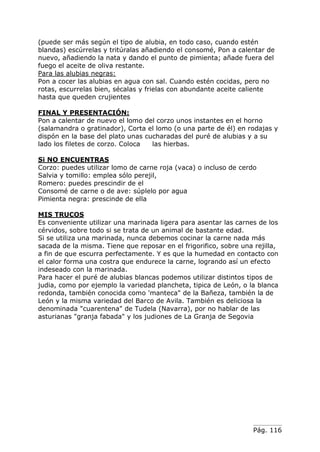Pág. 116
(puede ser más según el tipo de alubia, en todo caso, cuando estén
blandas) escúrrelas y tritúralas añadiendo el consomé, Pon a calentar de
nuevo, añadiendo la nata y dando el punto de pimienta; añade fuera del
fuego el aceite de oliva restante.
Para las alubias negras:
Pon a cocer las alubias en agua con sal. Cuando estén cocidas, pero no
rotas, escurrelas bien, sécalas y frielas con abundante aceite caliente
hasta que queden crujientes
FINAL Y PRESENTACIÓN:
Pon a calentar de nuevo el lomo del corzo unos instantes en el horno
(salamandra o gratinador), Corta el lomo (o una parte de él) en rodajas y
dispón en la base del plato unas cucharadas del puré de alubias y a su
lado los filetes de corzo. Coloca las hierbas.
Si NO ENCUENTRAS
Corzo: puedes utilizar lomo de carne roja (vaca) o incluso de cerdo
Salvia y tomillo: emplea sólo perejil,
Romero: puedes prescindir de el
Consomé de carne o de ave: súplelo por agua
Pimienta negra: prescinde de ella
MIS TRUCOS
Es conveniente utilizar una marinada ligera para asentar las carnes de los
cérvidos, sobre todo si se trata de un animal de bastante edad.
Si se utiliza una marinada, nunca debemos cocinar la carne nada más
sacada de la misma. Tiene que reposar en el frigorifico, sobre una rejilla,
a fin de que escurra perfectamente. Y es que la humedad en contacto con
el calor forma una costra que endurece la carne, logrando así un efecto
indeseado con la marinada.
Para hacer el puré de alubias blancas podemos utilizar distintos tipos de
judia, como por ejemplo la variedad plancheta, tipica de León, o la blanca
redonda, también conocida como 'manteca" de la Bañeza, también la de
León y la misma variedad del Barco de Avila. También es deliciosa la
denominada "cuarentena" de Tudela (Navarra), por no hablar de las
asturianas "granja fabada" y los judiones de La Granja de Segovia
 