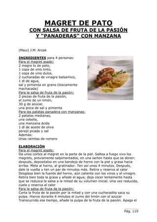 Pág. 119
MAGRET DE PATO
CON SALSA DE FRUTA DE LA PASIÓN
Y “PANADERAS” CON MANZANA
(Maui) J.M. Arzak
INGREDIENTES para 4 personas:
Para el magret asado:
2 magre ts de pato,
1 copa de vino tinto,
1 copa de vino dulce,
2 cucharadas de vinagre balsamico,
1 dl de agua,
sal y pimienta en grano (toscamente
machacada)
Para la salsa de fruta de la pasión:
2 piezas de fruta de la pasión,
el zumo de un limón,
30 g de azúcar,
una pizca de sal y pimienta
Para las patatas panadera con manzanas:
2 patatas medianas,
una cebolla,
una manzana ácida
1 dl de aceite de oliva
perejil picado y sal
Además:
Unas ramitas de romero
ELABORACIÓN
Para el magret asado:
Da unos cortes al magret en la parte de la piel. Saltea a fuego vivo los
magrets, previamente salpimentados, en una sarten hasta que se doren:
después, depositalos en una bandeja de horno con la piel y grasa hacia
arriba. Mete al horno, al gratinador. Ten así unos 4 minutos. Después,
dale la vuelta y ten un par de minutos más. Retira y reserva al calor
Desglasa bien la fuente del horno, aún caliente con los vinos y el vinagre.
Retira bien toda la grasa y añade el agua; deja cocer lentamente hasta
que se reduzca la salsa a la mitad de su volumen inicial. Una vez reducida,
cuela y reserva al calor
Para la salsa de fruta de la pasión:
Corta la fruta de la pasión por la mitad y con una cucharadita saca su
pulpa. Hierve durante 4 minutos el zumo del limón con el azúcar
Transcurrido ese tiempo, añade la pulpa de la fruta de la pasión. Apaga el
 
