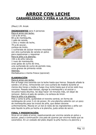 Pág. 12
ARROZ CON LECHE
CARAMELIZADO Y PIÑA A LA PLANCHA
(Maui) J.M. Arzak
INGREDIENTES para 4 personas
Para el arroz con leche:
110 q de arroz,
80 g de mantequilla,
1 palo de canela,
1 litro y medio de leche,
70 g de azucar,
corteza de limón,
1 cucharada de azúcar moreno mezclado
con otra cucharada de canela en polvo
para espolvorear y requemar
Para la piña a la plancha:
150 a de piña natural,
1 nuez de mantequilla,
unas gotas de zumo de lima,
una cucharada de zumo de pomelo rosa,
unos granos de pimienta verde
Además:
Hierbabuena o menta fresca (opcional)
ELABORACIÓN
Para el arroz con leche:
Pon al fuego una cacerola con la leche hasta que hierva. Después añade la
canela y el arroz, removiendo con una cuchara de madera durante al
menos dos horas y media a fuego muy lento hasta que el arroz esté muy
cremoso. Pasado este tiempo, agrega la mantequilla y el azúcar y
revuelve hasta diluirlos. Se deja hacer 10 minutos más, sin dejar de
remover. Retira el palo de canela y la corteza de limón
Para la piña a la plancha:
Pela y corta la piña, quitándole el troncho central, en forma de
rectángulos de unos 3 cm de grosor. En una plancha caliente con un poco
de mantequilla pasa los trozos de piña, que deben dorarse
uniformemente. Mezcla en un bol el resto de los ingredientes y aliña con
este líquido la piña ya hecha a la plancha, justo antes de servir.
FINAL Y PRESENTACIÓN:
Sirve en un plato el arroz, espolvoreando por encima canela en polvo y
azúcar, pasa a continuación una pala de quemar por encima hasta que se
caramelice. En un costado del plato dispón la piña hecha a la plancha y
 