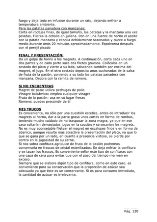 Pág. 120
fuego y deja todo en infusion durante un rato, dejando enfriar a
temperatura ambiente.
Para las patatas panadera con manzanas:
Corta en rodajas finas, de igual tamaño, las patatas y la manzana una vez
peladas. Filetea la cebolla en juliana. Pon en una fuente de horno el aceite
con la patata manzana y cebolla debidamente sazonadas y cuece a fuego
medio durante unos 20 minutos aproximadamente. Espolvorea después
con el perejil picado
FINAL Y PRESENTACIÓN:
Da un golpe de horno a los magrets. A continuación, corta cada uno en
dos partes y de cada parte saca dos filetes gruesos. Colócalos en un
costado del plato y vierte a su lado, salseando también por encima del
magret, el jugo. En el otro costado deposita unas cucharadas de la salsa
de fruta de la pasión, poniendo a su lado las patatas panadera con
manzana. Decora con la ramita de romero.
Si NO ENCUENTRAS
Magret de pato: utiliza pechugas de pollo
Vinagre balsámico: emplea cualquier vinagre
Fruta de la pasión: usa en su lugar fresas
Romero: puedes prescindir de él
MIS TRUCOS
Es conveniente, no sólo por una cuestión estética, antes de introducir los
magrets al horno, dar a la parte grasa unos cortes en forma de rombos,
teniendo mucho cuidado de no traspasar la zona magra, ya que en ese
caso soltarían demasiados jugos en la cocción y se secarian los magrets.
No es muy aconsejable filetear el magret en escalopes finos y en forma de
abanico, aunque resulte más atractiva la presentación del plato, ya que lo
que se gana por un lado, en cuanto a presencia vistosa, se pierde por
contra en la jugosidad de su carne.
Si nos sobra confitura agridulce de fruta de la pasión podremos
conservarla en frascos de cristal esterilizados. Se deja enfriar la confitura
y se tapan los frascos, Es conveniente sellar este tipo de confituras con
una capa de cera para evitar que con el paso del tiempo mermen en
exceso.
Siempre que se elabore algún tipo de confitura, como en este caso, es
conveniente para su conservación que la proporción de azúcar sea
adecuada ya que éste es un conservante. Si es para consumo inmediato,
la cantidad de azúcar es irrelevante.
 