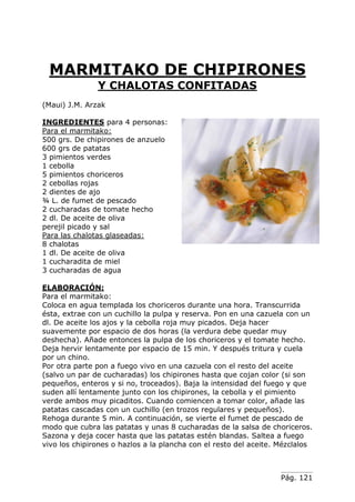 Pág. 121
MARMITAKO DE CHIPIRONES
Y CHALOTAS CONFITADAS
(Maui) J.M. Arzak
INGREDIENTES para 4 personas:
Para el marmitako:
500 grs. De chipirones de anzuelo
600 grs de patatas
3 pimientos verdes
1 cebolla
5 pimientos choriceros
2 cebollas rojas
2 dientes de ajo
¾ L. de fumet de pescado
2 cucharadas de tomate hecho
2 dl. De aceite de oliva
perejil picado y sal
Para las chalotas glaseadas:
8 chalotas
1 dl. De aceite de oliva
1 cucharadita de miel
3 cucharadas de agua
ELABORACIÓN:
Para el marmitako:
Coloca en agua templada los choriceros durante una hora. Transcurrida
ésta, extrae con un cuchillo la pulpa y reserva. Pon en una cazuela con un
dl. De aceite los ajos y la cebolla roja muy picados. Deja hacer
suavemente por espacio de dos horas (la verdura debe quedar muy
deshecha). Añade entonces la pulpa de los choriceros y el tomate hecho.
Deja hervir lentamente por espacio de 15 min. Y después tritura y cuela
por un chino.
Por otra parte pon a fuego vivo en una cazuela con el resto del aceite
(salvo un par de cucharadas) los chipirones hasta que cojan color (si son
pequeños, enteros y si no, troceados). Baja la intensidad del fuego y que
suden allí lentamente junto con los chipirones, la cebolla y el pimiento
verde ambos muy picaditos. Cuando comiencen a tomar color, añade las
patatas cascadas con un cuchillo (en trozos regulares y pequeños).
Rehoga durante 5 min. A continuación, se vierte el fumet de pescado de
modo que cubra las patatas y unas 8 cucharadas de la salsa de choriceros.
Sazona y deja cocer hasta que las patatas estén blandas. Saltea a fuego
vivo los chipirones o hazlos a la plancha con el resto del aceite. Mézclalos
 