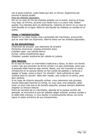 Pág. 122
con el guiso anterior, justo hasta que den un hervor. Espolvorea por
encima el perejil picado.
Para las chalotas glaseadas:
Pon en un cazo en frío las chalotas peladas con el aceite. Acerca al fuego
muy bajo, al mínimo, durante una media hora o un poco más. Deben
quedar muy blandas pero sin deshacerse. Calienta sin hervir en un cazo la
miel disuelta en el agua. Baña en ese líquido las chalotas ya cocidas en el
aceite.
FINAL Y PRESENTACIÓN:
Dispón en un plato hondo unas cucharadas del marmitako, procurando
que se vean bien los chipirones. Alterna éstos con las chalotas glaseadas.
SI NO ENCUENTRAS:
Chipirones de anzuelo: usa calamares de arrastre
Pimientos choriceros: emplea pimentón dulce
Cebollas rojas: usa cebolla blanca
Fumet: utiliza simplemente agua
Chalotas: pueden sustituirse por cebolla en juliana.
MIS TRUCOS:
En el caso de hacer un marmitako tradicional y típico, es decir con bonito
o atún, hay que proceder de forma similar a la aquí preentada, salvo que
el pescado debe hacerse algo menos. Basta, una vez troceado en tacos,
introducirlo en la cazuela donde se han cocido las patatas y verduras y
apagar el fuego, como si fuera “en infusión”. Será suficiente el calor
residual para su cocción. debe salir rosado, casi crudo en el centro, pero
bien caliente.
Si en lugar de chipirón pequeño utilizas unos calamares más grandes,
resulta adecuado hacerlos en tiritas, en cuyo caso, tras saltearlo, debe
cocer un poco más que el de tamaño pequeño, aunque siempre debemos
respetar su tersura natural.
Entre los secretos de un marmitako, además de la escasa cocción del
pescado, se encuentra el que las patatas salgan enteras, aunque cocidas y
el caldo esté untuoso, ni muy líquido ni excesivamente denso, así como
lograr el sabor armónico de sus componentes.
 