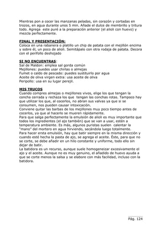 Pág. 124
Mientras pon a cocer las manzanas peladas, sin corazón y cortadas en
trozos, en agua durante unos 5 min. Añade el dulce de membrillo y tritura
todo. Agrega este puré a la preparación anterior (el alioli con huevo) y
mezcla perfectamente.
FINAL Y PRESENTACIÓN:
Coloca en una rabanera o platillo un chip de patata con el mejillón encima
y sobre él, un poco de alioli. Semitápalo con otra rodaja de patata. Decora
con el perifollo deshojado
SI NO ENCUENTRAS:
Sal de Maldon: emplea sal gorda común
Mejillones: puedes usar chirlas o almejas
Fumet o caldo de pescado: puedes sustituirlo por agua
Aceite de oliva virgen extra: usa aceite de oliva
Peripollo: usa en su lugar perejil.
MIS TRUCOS
Cuando compres almejas o mejillones vivos, elige los que tengan la
concha cerrada y rechaza los que tengan las conchas rotas. Tampoco hay
que utilizar los que, al cocerlos, no abran sus valvas ya que si se
consumen, nos pueden causar intoxicación.
Conviene quitar las barbas de los mejillones muy poco tiempo antes de
cocerlos, ya que al hacerlo se mueren rápidamente.
Para que salga perfectamente la emulsión de alioli es muy importante que
todos los ingredientes (el ajo también) que se van a usar, estén a
temperatura ambiente. Es más, algunos puristas suelen calentar la
“mano” del mortero en agua hirviendo, secándola luego totalmente.
Para hacer ersta emulsión, hay que batir siempre en la misma dirección y
cuando esté hecha la pasta de ajo, se agrega el aceite. Éste, para que no
se corte, se debe añadir en un hilo constante y uniforme, todo ello sin
dejar de batir.
La batidora es un recurso, aunque suele homogeneizar excesivamente el
ajo y el aceite. Aunque no es muy genuino, el añadido de huevo ayuda a
que se corte menos la salsa y se elabore con más facilidad, incluso con la
batidora.
 