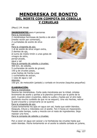 Pág. 127
MENDRESKA DE BONITO
DEL NORTE CON COMPOTA DE CEBOLLA
Y CIRUELAS
(Maui) J.M. Arzak
INGREDIENTES para 4 personas
Para la mendreska:
2 mendreskas hermosas de bonito o de atún
(media ración por comensal),
2 cuchaladas de aceite de oliva
sal
Para la vinagreta de ajo:
1 dl de aceite de oliva virgen extra,
2 dientes de ajo,
el zumo de medio limón o unas gotas de
vinagre de sidra,
perejil picado,
agua y sal
Para la compota de cebolla y ciruelas:
400 Grs. de cebolla,
5 cucharadas de aceite de girasol,
150 g de ciruelas pasas,
unas hojitas de hierba Luisa
1 cucharadita de azúcar,
1 vaso de agua y sal
Además:
150 grs. de melocotón (pelado) y cortado en brunoise (taquitos pequeños)
ELABORACIÓN:
Para la mendreska:
Sazona las mendreskas. Corta cada mendreska por la mitad, úntalas
levemente de aceite y ponlas a la plancha (primero por la parte de la
piel). Cuando esten crujientes, dales la vuelta y hazlas por el otro lado
(teniendo mucho cuidlado de que no se sequen). Una vez hechas, retirar
la piel crocante y conservarla (si se quiere)
Para la vinagreta de ajo:
Cuece lentamente los ajos en agua con sal, hasta que estén blandos.
Después, tritura y mézclalos con el aceite. Ten 4 horas en maceración,
Pasado este tiempo, cuela y mezcla con el resto de ingredientes. Deja
reposar una hora.
Para la compota de cebolla y ciruelas:
Pon a cocer en agua con azúcar y la hierbalulsa las ciruelas hasta que
estén blandas. Pocha lentamente en el aceite la cebolla cortada en juliana,
 