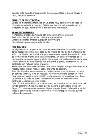 Pág. 128
Cuando esté dorada, incorpora las ciruelas confitadas. Da un hervor a
todo, sazona y reserva,
FINAL Y PRESENTACIÓN:
Coloca la mendreska troceada en un plato muy caliente y a su lado la
compota de cebolla y ciruelas. Salsea por encima del pescado con la
vinagreta de ajo. Adorna con la brunoise cie melocotón.
Si NO ENCUENTRAS
Mendreska: puedes sustituirla por lomos de bonito o de atún
Aceite de oliva virgen extra: utiliza aceite de oliva
Vinagre de sidra: emplea cualquier otro vinagre
Hierbaluisa: puedes prescindir de ella
MIS TRUCOS
En algunos tipos de pescados como el rodaballo o en cortes concretos de
otros pescados (como es el caso de la receta de hoy de la mendreska de
atún o de bonito del norte), me gusta conservar la piel, Para ello, lo mejor
es formar en la misma una costra crujiente. En el caso concreto de la
mendreska, se puede separar de la carne una vez hecha (queda como una
lámina crocante), que además nos decorará el plato, aportando así un
contraste tan natural como crujiente,
Si en lugar de mendreska utilizas otra parte del pescado para realizar esta
receta, debes vigilar más, si cabe, el punto de cocción,
Para ello hay dos formas de corte, partiendo siempre de lomos cortados
en sentido vertical, y no en rodajas. Hay quien prefiere cortar un lomo
muy grueso y realizar una cocción lenta, con una temperatura muy baja
(el aceite a no más de 600), quedando entonces el pescado como
confitado y aparentemente crudo.
Otra técnica, tan válida como la anterior, es la de hacer con los lomos del
túnido escalones finos. Su paso por la plancha o salteadora debe ser
fugaz. En cuanto cambie de color el pescado por fuera, debe retirarse del
fuego y servirse de inmediato (en un plato caliente). El interior queda
caliente Pero rosado.
 
