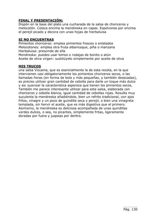 Pág. 130
FINAL Y PRESENTACIÓN:
Dispón en la base del plato una cucharada de la salsa de choriceros y
melocotón. Coloca encima la mendreska en capas. Espolvorea por encima
el perejil picado y decora con unas hojas de hierbaluisa
SI NO ENCUENTRAS
Pimientos choriceros: emplea pimientos frescos o enlatados
Melocotones: emplea otra fruta albaricoque, piña o manzana
Hierbaluisa: prescinde de ella
Mendreska: puedes usar lomos o rodajas de bonito o atún
Aceite de oliva virgen: sustitúyelo simplemente por aceite de oliva
MIS TRUCOS
una salsa Vizcaina, que es esencialmente la de esta receta, en la que
intervienen casi obligatoriamente los pimientos choriceros secos, o las
llamadas ñoras (en forma de bola y más pequeñas, y también desecadas),
es preciso utilizar gran cantidad de cebolla para darle un toque más dulce
y as¡ suavizar la caracteristica aspereza que tienen los pimientos secos,
También me parece interesante utilizar para esta salsa, elaborada con
choriceros y cebolla blanca, igual cantidad de cebollas rojas. Resulta muy
suculenta la mendreska añadiéndole, bien un refrito tradicional, con ajos
fritos, vinagre y un poco de guindilla seca y perejil, o bien una vinagreta
templada, sin hervir el aceite, que es más digestiva que el primero.
Asimismo, la mendreska es deliciosa acompañada de unas quindillas
verdes dulces, o sea, no picantes, simplemente fritas, ligeramente
doradas por fuera y juqosas por dentro.
 