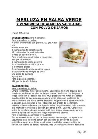 Pág. 133
MERLUZA EN SALSA VERDE
Y VINAGRETA DE ALMEJAS SALTEADAS
CON POLVO DE JAMÓN
(Maui) J.M. Arzak
INGREDIENTES para 4 personas:
Para la merluza en salsa:
4 lomos de merluza con piel de 200 grs. Cada
uno
4 dientes de ajo
2 cucharadas de perejil picado
12 cucharadas de aceite de oliva
1 vaso de agua fría y sal.
Para el salteado de almejas y vinagreta:
250 grs de almejas
1 cucharada de aceite de oliva
1 cucharada de cebollino picado
1 ajo fresco picado
2 cucharadas de aceite de oliva virgen
2 cucharadas de vinagre de sidra
una pizca de guindilla
agua y sal
Para el polvo de jamón:
120 grs de jamón Ibérico
ELABORACIÓN:
Para la merluza en salsa:
Limpia los lomos, mejor con un paño. Sazónalos. Pon una cazuela que
puede ser de barro, amplia, en la que quepan los lomos con holgura, a
fuego lento con el aceite, los ajos muy picaditos y la mitad del perejil
picado. Antes de que empiecen a dorarse los ajos, pon los lomos de
merluza con la piel hacia arriba. Después, mójalos con el agua y mantén
la cocción durante unos 3 min. (depende del grosor de los lomos),
moviendo la cazuela para que ligue la salsa. Seguidamente, dale la vuelta
a la merluza y prosigue la cocción por otros 3 min. Sazona. Cerciórate
antes de emplatar de que la salsa está bien ligada, si no es así, saca los
lomos y liga la salsa fuera del fuego moviendo la cazuela.
Para el salteado de almejas y vinagreta:
Ten en un recipiente un par de horas antes, las almejas con agua y sal.
Escúrrelas bien. Pon una sartén con el aceite de oliva y la pizca de
guindilla a fuego vivo. Echa las almejas y saltéalas moviendo bien la
sartén. En cuanto se abran, retíralas. Haz una vinagreta con el aceite de
 