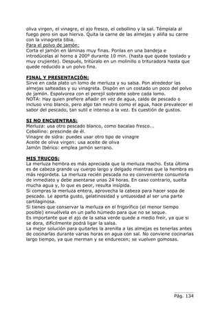 Pág. 134
oliva virgen, el vinagre, el ajo fresco, el cebollino y la sal. Témplala al
fuego pero sin que hierva. Quita la carne de las almejas y aliña su carne
con la vinagreta tibia.
Para el polvo de jamón:
Corta el jamón en láminas muy finas. Ponlas en una bandeja e
introdúcelas al horno a 200º durante 10 min. (hasta que quede tostado y
muy crujiente). Después, tritúralo en un molinillo o trituradora hasta que
quede reducido a un polvo fino.
FINAL Y PRESENTACIÓN:
Sirve en cada plato un lomo de merluza y su salsa. Pon alrededor las
almejas salteadas y su vinagreta. Dispón en un costado un poco del polvo
de jamón. Espolvorea con el perejil sobrante sobre cada lomo.
NOTA: Hay quien prefiere añadir en vez de agua, caldo de pescado o
incluso vino blanco, pero algo tan neutro como el agua, hace prevalecer el
sabor del pescado, tan sutil e intenso a la vez. Es cuestión de gustos.
SI NO ENCUENTRAS:
Merluza: usa otro pescado blanco, como bacalao fresco...
Cebollino: prescinde de él.
Vinagre de sidra: puedes usar otro tipo de vinagre
Aceite de oliva virgen: usa aceite de oliva
Jamón Ibérico: emplea jamón serrano.
MIS TRUCOS:
La merluza hembra es más apreciada que la merluza macho. Esta última
es de cabeza grande uy cuerpo largo y delgado mientras que la hembra es
más regordeta. La merluza recién pescada no es conveniente consumirla
de inmediato y debe asentarse unas 24 horas. En caso contrario, suelta
mucha agua y, lo que es peor, resulta insípida.
Si compras la merluza entera, aprovecha la cabeza para hacer sopa de
pescado. Le aporta gusto, gelatinosidad y untuosidad al ser una parte
cartilaginosa.
Si tienes que conservar la merluza en el frigorífico (el menor tiempo
posible) envuélvela en un paño húmedo para que no se seque.
Es importante que el ajo de la salsa verde quede a medio freír, ya que si
se dora, difícilmente podrá ligar la salsa.
La mejor solución para quitarles la arenilla a las almejas es tenerlas antes
de cocinarlas durante varias horas en agua con sal. No conviene cocinarlas
largo tiempo, ya que merman y se endurecen; se vuelven gomosas.
 