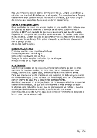 Pág. 136
Haz una vinagreta con el aceite, el vinagre y la sal. Limpia las endibias y
córtalas por la mitad, Pintalas con la vinagreta, Pon una plancha al fuego y
cuando esté bien caliente coloca las endibias aliñadas, que harás un par
de minutos por cada lado hasta que se doren ligeramente.
FINAL Y PRESENTACIÓN:
Dora los filetes de mero por ambas partes en una sartén bien caliente con
un poquito de aceite. Termina la cocción en el horno durante unos 4
minutos a 180º,con cuidado de que no se pase para que quede jugoso.
Deposita en una parte del plato los lomos de mero. En la otra parte sitúa
media endibia. Dispón la salsa de zanahoria y coco alrededor del pescado
Pon una ramita de hinojo frito sobre el cogollo y espolvorea el conjunto
con el perejil picado
Así en los cuatro platos.
Si NO ENCUENTRAS
Endibias: puedes usar cogollos o lechuga
Fumet de pescado: utiliza agua
Sal gorda: sustitúyela por sal fina
Vinagre de sidra: emplea cualquier tipo de vinagre
Hinojo: utiliza en su lugar perejil
MIS TRUCOS
Los meros pescados en la costa de Almeria tienen fama de ser los más
sabrosos de nuestras costas; en todo caso, es un pescado ideal para
sopas, calderetas y, sobre todo, armoniza de maravilla con el arroz.
Para que el amargor de la endibia no sea excesivo no debe dejarse nunca
en remojo con agua (como se hace con la lechuga), sino tan sólo pasarlas
por un chorro de agua fría y escurrirlas perfectamente.
Asimismo, para que no amargue tanto, es conveniente eliminar las puntas
cuando estén rizadas, ya que allí se concentra lo más amargo de todo
Si utilizas coco natural (y no del que se comercializa ya rallado), puedes
abrirlo partiéndolo con un martillo o perforándolo por ambas
extremidades, dejando fluir el agua que contiene y metiéndolo después al
horno para que se resquebraje
 