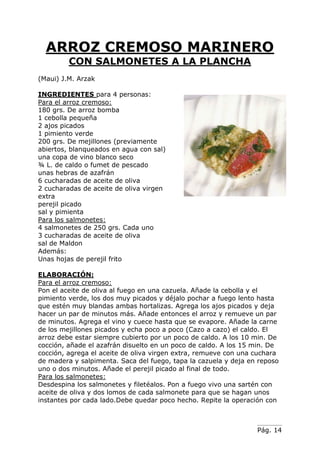 Pág. 14
ARROZ CREMOSO MARINERO
CON SALMONETES A LA PLANCHA
(Maui) J.M. Arzak
INGREDIENTES para 4 personas:
Para el arroz cremoso:
180 grs. De arroz bomba
1 cebolla pequeña
2 ajos picados
1 pimiento verde
200 grs. De mejillones (previamente
abiertos, blanqueados en agua con sal)
una copa de vino blanco seco
¾ L. de caldo o fumet de pescado
unas hebras de azafrán
6 cucharadas de aceite de oliva
2 cucharadas de aceite de oliva virgen
extra
perejil picado
sal y pimienta
Para los salmonetes:
4 salmonetes de 250 grs. Cada uno
3 cucharadas de aceite de oliva
sal de Maldon
Además:
Unas hojas de perejil frito
ELABORACIÓN:
Para el arroz cremoso:
Pon el aceite de oliva al fuego en una cazuela. Añade la cebolla y el
pimiento verde, los dos muy picados y déjalo pochar a fuego lento hasta
que estén muy blandas ambas hortalizas. Agrega los ajos picados y deja
hacer un par de minutos más. Añade entonces el arroz y remueve un par
de minutos. Agrega el vino y cuece hasta que se evapore. Añade la carne
de los mejillones picados y echa poco a poco (Cazo a cazo) el caldo. El
arroz debe estar siempre cubierto por un poco de caldo. A los 10 min. De
cocción, añade el azafrán disuelto en un poco de caldo. A los 15 min. De
cocción, agrega el aceite de oliva virgen extra, remueve con una cuchara
de madera y salpimenta. Saca del fuego, tapa la cazuela y deja en reposo
uno o dos minutos. Añade el perejil picado al final de todo.
Para los salmonetes:
Desdespina los salmonetes y filetéalos. Pon a fuego vivo una sartén con
aceite de oliva y dos lomos de cada salmonete para que se hagan unos
instantes por cada lado.Debe quedar poco hecho. Repite la operación con
 