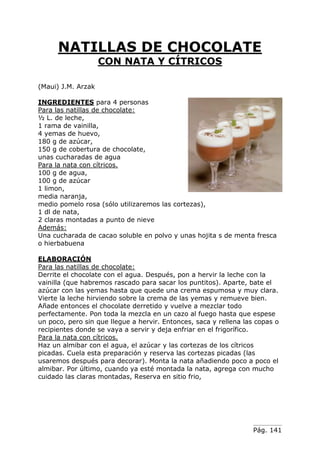 Pág. 141
NATILLAS DE CHOCOLATE
CON NATA Y CÍTRICOS
(Maui) J.M. Arzak
INGREDIENTES para 4 personas
Para las natillas de chocolate:
½ L. de leche,
1 rama de vainilla,
4 yemas de huevo,
180 g de azúcar,
150 g de cobertura de chocolate,
unas cucharadas de agua
Para la nata con cítricos.
100 g de agua,
100 g de azúcar
1 limon,
media naranja,
medio pomelo rosa (sólo utilizaremos las cortezas),
1 dl de nata,
2 claras montadas a punto de nieve
Además:
Una cucharada de cacao soluble en polvo y unas hojita s de menta fresca
o hierbabuena
ELABORACIÓN
Para las natillas de chocolate:
Derrite el chocolate con el agua. Después, pon a hervir la leche con la
vainilla (que habremos rascado para sacar los puntitos). Aparte, bate el
azúcar con las yemas hasta que quede una crema espumosa y muy clara.
Vierte la leche hirviendo sobre la crema de las yemas y remueve bien.
Añade entonces el chocolate derretido y vuelve a mezclar todo
perfectamente. Pon toda la mezcla en un cazo al fuego hasta que espese
un poco, pero sin que llegue a hervir. Entonces, saca y rellena las copas o
recipientes donde se vaya a servir y deja enfriar en el frigorífico.
Para la nata con cítricos.
Haz un almibar con el agua, el azúcar y las cortezas de los cítricos
picadas. Cuela esta preparación y reserva las cortezas picadas (las
usaremos después para decorar). Monta la nata añadiendo poco a poco el
almibar. Por último, cuando ya esté montada la nata, agrega con mucho
cuidado las claras montadas, Reserva en sitio frio,
 