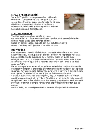 Pág. 142
FINAL Y PRESENTACIÓN:
Saca del frigorifico las copas con las natillas de
chocolate. Con ayuda de una manga o con una
cucharita, rellena las copas con la nata de cítricos,
añadiendo las cortezas picadas y confitadas.
Espolvorea por encima el cacao y decora con las
hojitas de menta o hierbabuena,
Si NO ENCUENTRAS
Vainilla: puedes emplear canela en rama
Cobertura de chocolate: sustitúyela por un chocolate negro (sin leche)
Pomelo rosa: utiiiza sólo naranja o limón
Cacao en polvo: puedes suplirlo por café soluble en polvo
Menta o hierbabuena: puedes prescindir de ellas
MIS TRUCOS
Cuando quieras derretir el chocolate, tanto para templarlo como para
hacer una salsa, o sea, pasar de sólido a líquido, no lo pongas nunca al
fuego directo. Puede quemarse o, al menos, coger un gusto muy
desagradable. Una de las opciones es hacerlo al baño maria, eso si, que
sea muy suave (el agua del recipiente inferior del baño mar¡a no debe
pasar de 50º)
Hacer esta operación en el microondas es una de las mejores formas de
deshacer y templar el chocolate, pero teniendo sumo cuidado: cada pocos
segundos hay que sacarlo del horno, removerlo y volverlo a meten. Repite
esta operación varias veces hasta que esté totalmente disuelto.
Y aunque suene un poco extravagante, hay un método curioso -y bien
práctico- para derretir el chocolate. Se utiliza un secador de pelo manual y
se aplica el calor sobre el chocolate troceado y puesto en un recipiente de
porcelana o cristal. Siempre removiendo el producto para evitar que se
queme
En este caso, es aconsejable usar el secador sólo para este cometido.
 
