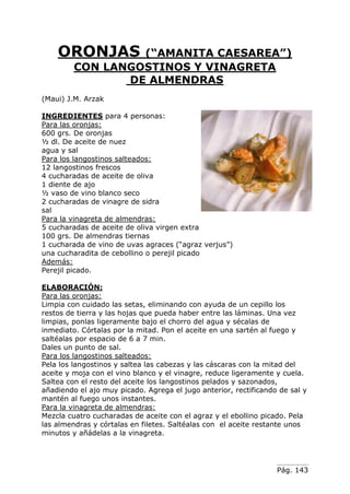Pág. 143
ORONJAS (“AMANITA CAESAREA”)
CON LANGOSTINOS Y VINAGRETA
DE ALMENDRAS
(Maui) J.M. Arzak
INGREDIENTES para 4 personas:
Para las oronjas:
600 grs. De oronjas
½ dl. De aceite de nuez
agua y sal
Para los langostinos salteados:
12 langostinos frescos
4 cucharadas de aceite de oliva
1 diente de ajo
½ vaso de vino blanco seco
2 cucharadas de vinagre de sidra
sal
Para la vinagreta de almendras:
5 cucharadas de aceite de oliva virgen extra
100 grs. De almendras tiernas
1 cucharada de vino de uvas agraces (“agraz verjus”)
una cucharadita de cebollino o perejil picado
Además:
Perejil picado.
ELABORACIÓN:
Para las oronjas:
Limpia con cuidado las setas, eliminando con ayuda de un cepillo los
restos de tierra y las hojas que pueda haber entre las láminas. Una vez
limpias, ponlas ligeramente bajo el chorro del agua y sécalas de
inmediato. Córtalas por la mitad. Pon el aceite en una sartén al fuego y
saltéalas por espacio de 6 a 7 min.
Dales un punto de sal.
Para los langostinos salteados:
Pela los langostinos y saltea las cabezas y las cáscaras con la mitad del
aceite y moja con el vino blanco y el vinagre, reduce ligeramente y cuela.
Saltea con el resto del aceite los langostinos pelados y sazonados,
añadiendo el ajo muy picado. Agrega el jugo anterior, rectificando de sal y
mantén al fuego unos instantes.
Para la vinagreta de almendras:
Mezcla cuatro cucharadas de aceite con el agraz y el ebollino picado. Pela
las almendras y córtalas en filetes. Saltéalas con el aceite restante unos
minutos y añádelas a la vinagreta.
 