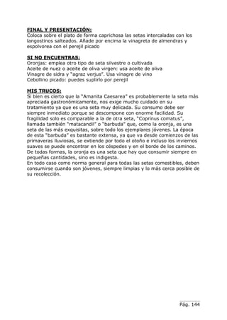 Pág. 144
FINAL Y PRESENTACIÓN:
Coloca sobre el plato de forma caprichosa las setas intercaladas con los
langostinos salteados. Añade por encima la vinagreta de almendras y
espolvorea con el perejil picado
SI NO ENCUENTRAS:
Oronjas: emplea otro tipo de seta silvestre o cultivada
Aceite de nuez o aceite de oliva virgen: usa aceite de oliva
Vinagre de sidra y “agraz verjus”. Usa vinagre de vino
Cebollino picado: puedes suplirlo por perejil
MIS TRUCOS:
Si bien es cierto que la “Amanita Caesarea” es probablemente la seta más
apreciada gastronómicamente, nos exige mucho cuidado en su
tratamiento ya que es una seta muy delicada. Su consumo debe ser
siempre inmediato porque se descompone con enorme facilidad. Su
fragilidad solo es comparable a la de otra seta, “Coprinus comatus”,
llamada también “matacandil” o “barbuda” que, como la oronja, es una
seta de las más exquisitas, sobre todo los ejemplares jóvenes. La época
de esta “barbuda” es bastante extensa, ya que va desde comienzos de las
primaveras lluviosas, se extiende por todo el otoño e incluso los inviernos
suaves se puede encontrar en los céspedes y en el borde de los caminos.
De todas formas, la oronja es una seta que hay que consumir siempre en
pequeñas cantidades, sino es indigesta.
En todo caso como norma general para todas las setas comestibles, deben
consumirse cuando son jóvenes, siempre limpias y lo más cerca posible de
su recolección.
 