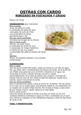 Pág. 145
OSTRAS CON CARDO
REBOZADO EN PISTACHOS Y CRUDO
(Maui) J.M. Arzak
INGREDIENTES para 4 personas:
Para el cardo:
¾ kg. De cardo en crudo
6 cucharadas de aceite de oliva
unas gotas de zumo de limón
una cucharadita de harina
abundante agua y sal
Para las ostras escalfadas:
16 ostras con el agua de su interior.
Para el cardo crudo:
200 grs. De cardo limpio
6 cucharadas de aceite de oliva
2 cucharadas de vinagre balsámico
un diente de ajo muy picado
2 cucharadas del caldo de cocción del cardo
sal
Además:
50 grs, de pistachos pelados y muy picados
perejil picado
ELABORACIÓN:
Para el cardo:
Una vez que el cardo esté limpio, coloca los trozos en una olla con agua
fría, que debe cubrir completamente las pencas del cardo. Da el punto de
sal. Añade unas gotas de zumo de limón y disuelve en el agua una
cucharada de harina. Cuécelo durante una hora y media
aproximádamente. En el caso de utilizar olla a presión, el tiempo de
cocción será de unos 35 min. Reserva algo del caldo que resulte de la
cocción. escurre las pencas de cardo.
Para las ostras escalfadas:
Abre al momento las ostras y saca la carrne sin romperlas. Pon las ostras
en un cazo con su propia agua, previamente colada en una estameña o en
un colador con un paño limpio encima. Pon el cazo al fuego y justo antes
de que rompa a hervir, sácalo. Reserva en sitio cálido.
Para el cardo crudo:
Corta las pencas de cardo en tiritas muy finas (lo mejor es con una
cortadora eléctrica).Colócalas en agua con hielo y manténlas así un buen
rato. Monta la vinagreta con los ingredientes líquidos y aliña los filamentos
de cardo crudo.
FINAL Y PRESENTACIÓN:
 