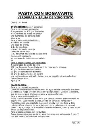Pág. 147
PASTA CON BOGAVANTE
VERDURAS Y SALSA DE VINO TINTO
(Maui) J.M. Arzak
INGREDIENTES para 4 personas:
Para la cocción del bogavante:
2 bogavantes de 400 grs. Cada uno
4 cucharadas de aceite de girasol
una cucharada de perejil picado
agua y sal
Para la salsa acidulada de vino:
1 chalota en juliana
una copa de brandy
1 dl. De vino tinto
el zumo de media naranja
ralladura de naranja
¼ L. de fumet de pescado o agua de la
cocción del bogavante
las carcasas del bogavante ya pelado
sal
Para la pasta salteada con verduritas:
4 cucharadas de aceite de oliva
180 grs. De pasta fresca (tallarines) de color verde y blanco
40 grs. De bacon en bastoncillos
50 grs. De calabacín en bastones
50 grs. De judías verdes en juliana
una cucharadita de estragón fresco, otra de perejil y otra de cebollino,
todos ellos picados
agua y sal
ELABORACIÓN:
Para la cocción del bogavante:
Cuece los bogavantes durante 6 min. En agua salada y después, trocéalos
y saltéalos a fuego vivo con el aceite y perejil picado. Quitáles la cascara,
que se reserva para el siguiente paso y escalopa la cola.
Para la salsa acidulada de vino:
Pocha la chalota con el aceite en el que hemos salteado anteriormente los
bogavantes. Cuando esté blanda, añade las carcasas, rehógalas y
machácalas con una espátula. Agrega el brandy y el vino tinto y deja
reducir. Añade el zumo de naranja junto con la ralladura, así como el
fumet o agua, y deja cocer una hora Transcurrida esta, cuela y pasa por el
chino. Da el punto de sal.
Para la pasta salteada con verduritas:
Cuece las dos clases de pasta en agua hirviendo con sal durante 6 min. Y
una vez pasado este tiempo, escurre bien.
 