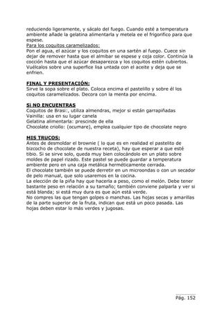 Pág. 152
reduciendo ligeramente, y sácalo del fuego. Cuando esté a temperatura
ambiente añade la gelatina alimentarla y metela ee el frigorifico para que
espese.
Para los coquitos caramelizados:
Pon el agua, el azúcar y los coquitos en una sartén al fuego. Cuece sin
dejar de remover hasta que el almibar se espese y coja color. Continúa la
cocción hasta que el azúcar desaparezca y los coquitos estén cubiertos.
Vuélcalos sobre una superfice lisa untada con el aceite y deja que se
enfrien.
FINAL Y PRESENTACIÓN:
Sirve la sopa sobre el plato. Coloca encima el pastelillo y sobre él los
coquitos caramelizados. Decora con la menta por encima.
Si NO ENCUENTRAS
Coquitos de Brasi:, utiliza almendras, mejor si están garrapiñadas
Vainilla: usa en su lugar canela
Gelatina alimentarla: prescinde de ella
Chocolate criollo: (ocumare), emplea cualquier tipo de chocolate negro
MIS TRUCOS:
Antes de desmoldar el brownie ( lo que es en realidad el pastelito de
bizcocho de chocolate de nuestra receta), hay que esperar a que esté
tibio. Si se sirve solo, queda muy bien colocándolo en un plato sobre
moldes de papel rizado. Este pastel se puede guardar a temperatura
ambiente pero en una caja metálica herméticamente cerrada.
El chocolate también se puede derretir en un microondas o con un secador
de pelo manual, que solo usaremos en la cocina.
La elección de la piña hay que hacerla a peso, como el melón. Debe tener
bastante peso en relación a su tamaño; también conviene palparla y ver si
está blanda; si está muy dura es que aún está verde.
No compres las que tengan golpes o manchas. Las hojas secas y amarillas
de la parte superior de la fruta, indican que está un poco pasada. Las
hojas deben estar lo más verdes y jugosas.
 