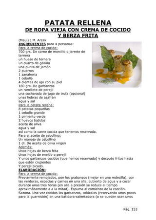 Pág. 153
PATATA RELLENA
DE ROPA VIEJA CON CREMA DE COCIDO
Y BERZA FRITA
(Maui) J.M. Arzak
INGREDIENTES para 4 personas:
Para la crema de cocido:
700 grs. De carne de morcillo o jarrete de
ternera
un hueso de ternera
un cuarto de gallina
una punta de jamón
2 puerros
1 zanahoria
1 cebolla
4 dientes de ajo con su piel
180 grs. De garbanzos
un ramillete de perejil
una cucharada de jugo de trufa (opcional)
unas hebras de azafrán
agua y sal
Para la patata rellena:
8 patatas pequeñas
1 cebolla grande
1 pimiento verde
2 huevos batidos
aceite de oliva
agua y sal
así como la carne cocida que tenemos reservada.
Para el aceite de cebollino:
Un manojo de cebollino
1 dl. De aceite de oliva virgen
Además:
Unas hojas de berza frita
Unas hojas de eneldo o perejil
Y unos garbanzos cocidos (que hemos reservado) y después fritos hasta
que estén crujientes
Y perejil picado.
ELABORACIÓN:
Para la crema de cocido:
Previamente remojados, pon los grabanzos (mejor en una redecilla), con
las verduras, especias y carnes en una olla, cubierto de agua y a cocer
durante unas tres horas (en olla a presión se reduce el tiempo
aproximádamente a a la mitad). Espuma al comienzo de la cocción.
Sazona. Una vez cocidos los garbanzos, colócalos (reservando unos pocos
para la guarnición) en una batidora-calentadora (o se pueden ocer unos
 