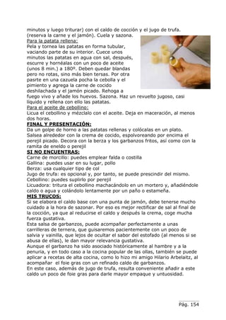 Pág. 154
minutos y luego triturar) con el caldo de cocción y el jugo de trufa.
(reserva la carne y el jamón). Cuela y sazona.
Para la patata rellena:
Pela y tornea las patatas en forma tubular,
vaciando parte de su interior. Cuece unos
minutos las patatas en agua con sal, después,
escurre y hornéalas con un poco de aceite
(unos 8 min.) a 180º. Deben quedar blandas
pero no rotas, sino más bien tersas. Por otra
pasrte en una cazuela pocha la cebolla y el
pimiento y agrega la carne de cocido
deshilachada y el jamón picado. Rehoga a
fuego vivo y añade los huevos. Sazona. Haz un revuelto jugoso, casi
líquido y rellena con ello las patatas.
Para el aceite de cebollino:
Licua el cebollino y mézclalo con el aceite. Deja en maceración, al menos
dos horas.
FINAL Y PRESENTACIÓN:
Da un golpe de horno a las patatas rellenas y colócalas en un plato.
Salsea alrededor con la crema de cocido, espolvoreando por encima el
perejil picado. Decora con la berza y los garbanzos fritos, así como con la
ramita de eneldo o perejil
SI NO ENCUENTRAS:
Carne de morcillo: puedes emplear falda o costilla
Gallina: puedes usar en su lugar, pollo
Berza: usa cualquier tipo de col
Jugo de trufa: es opcional y, por tanto, se puede prescindir del mismo.
Cebollino: puedes suplirlo por perejil
Licuadora: tritura el cebollino machacándolo en un mortero y, añadiéndole
caldo o agua y colándolo lentamente por un paño o estameña.
MIS TRUCOS:
Si se elabora el caldo base con una punta de jamón, debe tenerse mucho
cuidado a la hora de sazonar. Por eso es mejor rectificar de sal al final de
la cocción, ya que al reducirse el caldo y después la crema, coge mucha
fuerza gustativa.
Esta salsa de garbanzos, puede acompañar perfectamente a unas
carrilleras de ternera, que guisaremos pacientemente con un poco de
salvia y vainilla, que lejos de ocultar el sabor del estofado (al menos si se
abusa de ellas), le dan mayor relevancia gustativa.
Aunque el garbanzo ha sido asociado históricamente al hambre y a la
penuria, y en todo caso a la cocina popular de las ollas, también se puede
aplicar a recetas de alta cocina, como lo hizo mi amigo Hilario Arbelaitz, al
acompañar el foie gras con un refinado caldo de garbanzos.
En este caso, además de jugo de trufa, resulta conveniente añadir a este
caldo un poco de foie gras para darle mayor empaque y untuosidad.
 