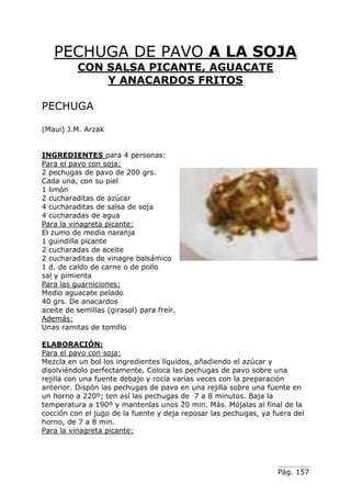 Pág. 157
PECHUGA DE PAVO A LA SOJA
CON SALSA PICANTE, AGUACATE
Y ANACARDOS FRITOS
PECHUGA
(Maui) J.M. Arzak
INGREDIENTES para 4 personas:
Para el pavo con soja:
2 pechugas de pavo de 200 grs.
Cada una, con su piel
1 limón
2 cucharaditas de azúcar
4 cucharaditas de salsa de soja
4 cucharadas de agua
Para la vinagreta picante:
El zumo de media naranja
1 guindilla picante
2 cucharadas de aceite
2 cucharaditas de vinagre balsámico
1 d. de caldo de carne o de pollo
sal y pimienta
Para las guarniciones:
Medio aguacate pelado
40 grs. De anacardos
aceite de semillas (girasol) para freír.
Además:
Unas ramitas de tomillo
ELABORACIÓN:
Para el pavo con soja:
Mezcla en un bol los ingredientes líquidos, añadiendo el azúcar y
disolviéndolo perfectamente. Coloca las pechugas de pavo sobre una
rejilla con una fuente debajo y rocía varias veces con la preparación
anterior. Dispón las pechugas de pavo en una rejilla sobre una fuente en
un horno a 220º; ten así las pechugas de 7 a 8 minutos. Baja la
temperatura a 190º y mantenlas unos 20 min. Más. Mójalas al final de la
cocción con el jugo de la fuente y deja reposar las pechugas, ya fuera del
horno, de 7 a 8 min.
Para la vinagreta picante:
 